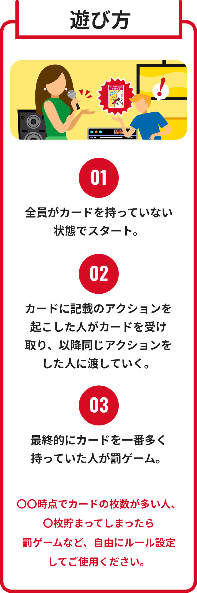 遊び方
								01
								全員がカードを持っていない
								状態でスタート。
								02
								カードに記載のアクションを
								起こした人がカードを受け
								取り、以降同じアクションを
								した人に渡していく。
								03
								最終的にカードを一番多く
								持っていた人が罰ゲーム。
								〇〇時点でカードの枚数が多い人、〇枚貯まってしまったら
								罰ゲームなど、自由にルール設定
								してご使用ください。
								