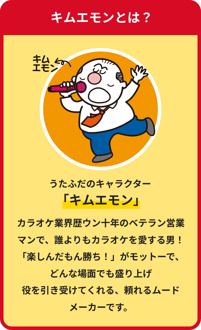 キムエモンとは？
うたふだのキャラクター「キムエモン」
																															カラオケ業界歴ウン十年、元トップ営業マンで、誰よりもカラオケを愛する
営業部次長！「楽しんだもん勝ち！」がモットーで、どんな場面でも盛り上げ
役を引き受けてくれる、頼れるムード
メーカーです。