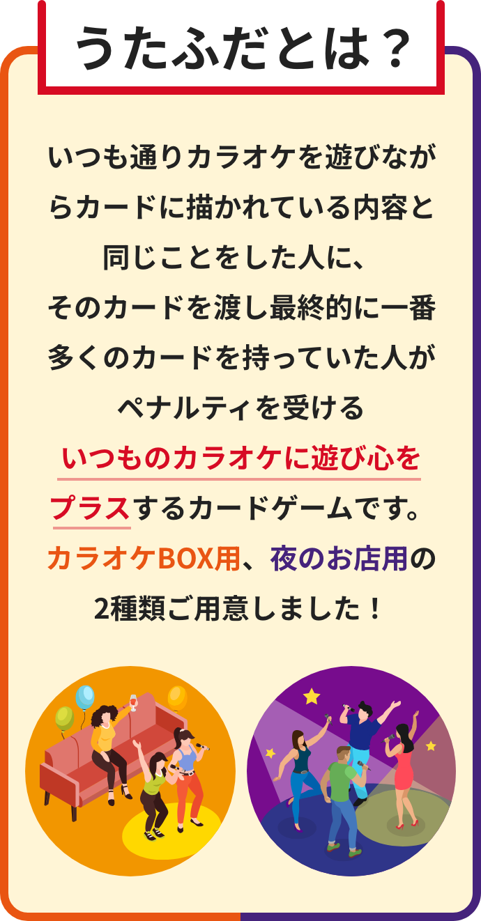 うたふだとは？
いつも通りカラオケを遊びながらカードに描かれている内容と同じことをした人に、
そのカードを渡し最終的に一番多くのカードを持っていた人がペナルティを受ける
いつものカラオケに遊び心を
プラスするカードゲームです。
カラオケBOX用、夜のお店用の
2種類ご用意しました！ 